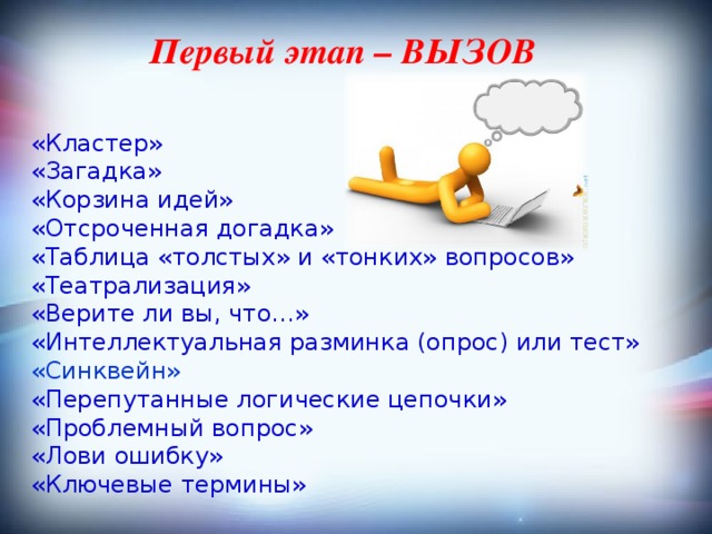 Первый этап – ВЫЗОВ   «Кластер»  «Загадка»  «Корзина идей»  «Отсроченная догадка»  «Таблица «толстых» и «тонких» вопросов» «Театрализация» «Верите ли вы, что…»  «Интеллектуальная разминка (опрос) или тест» «Синквейн» «Перепутанные логические цепочки» «Проблемный вопрос» «Лови ошибку» «Ключевые термины» 