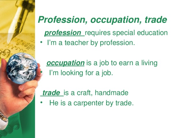 Profession, occupation, trade  profession requires special education I’m a teacher by profession.  occupation is a job to earn a living  I’m looking for a job.  trade is a craft, handmade