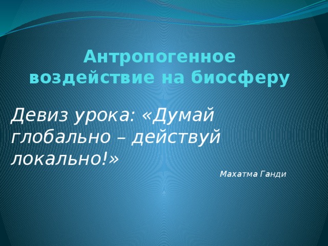 Антропогенное воздействие на биосферу   Девиз урока: «Думай глобально – действуй локально!» Махатма Ганди