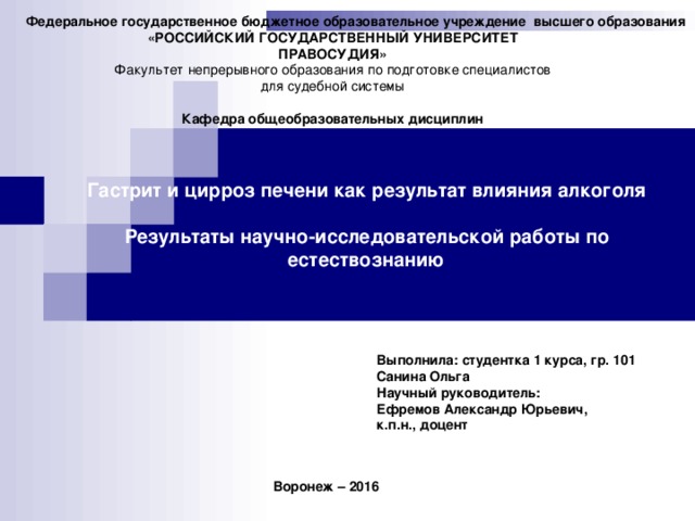 Федеральное государственное бюджетное образовательное учреждение высшего образования  «РОССИЙСКИЙ ГОСУДАРСТВЕННЫЙ УНИВЕРСИТЕТ ПРАВОСУДИЯ» Факультет непрерывного образования по подготовке специалистов для судебной системы  Кафедра общеобразовательных дисциплин Гастрит и цирроз печени как результат влияния алкоголя  Результаты научно-исследовательской работы по естествознанию Выполнила: студентка 1 курса, гр. 101 Санина Ольга Научный руководитель: Ефремов Александр Юрьевич, к.п.н., доцент Воронеж – 2016   