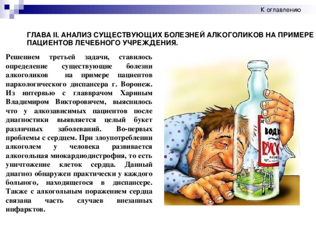 К оглавлению ГЛАВА II . АНАЛИЗ СУЩЕСТВУЮЩИХ БОЛЕЗНЕЙ АЛКОГОЛИКОВ НА ПРИМЕРЕ ПАЦИЕНТОВ ЛЕЧЕБНОГО УЧРЕЖДЕНИЯ. Решением третьей задачи, ставилось определение существующие болезни алкоголиков на примере пациентов наркологического диспансера г. Воронеж. Из интервью с главврачом Хариным Владимиром Викторовичем, выяснилось что у алкозависимых пациентов после диагностики выявляется целый букет различных заболеваний. Во-первых проблемы с сердцем. При злоупотреблении алкоголем у человека развивается алкогольная миокардиодистрофия, то есть уничтожение клеток сердца. Данный диагноз обнаружен практически у каждого больного, находящегося в диспансере. Также с алкогольным поражением сердца связана часть случаев внезапных инфарктов.
