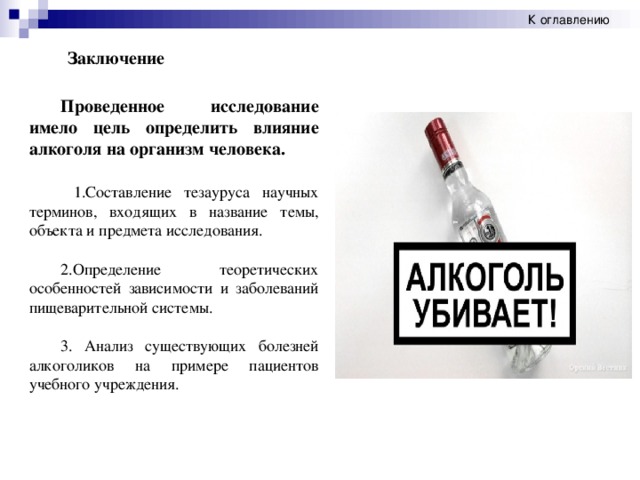 К оглавлению Заключение Проведенное исследование имело цель определить влияние алкоголя на организм человека. 1.Составление тезауруса научных терминов, входящих в название темы, объекта и предмета исследования. 2.Определение теоретических особенностей зависимости и заболеваний пищеварительной системы. 3. Анализ существующих болезней алкоголиков на примере пациентов учебного учреждения.