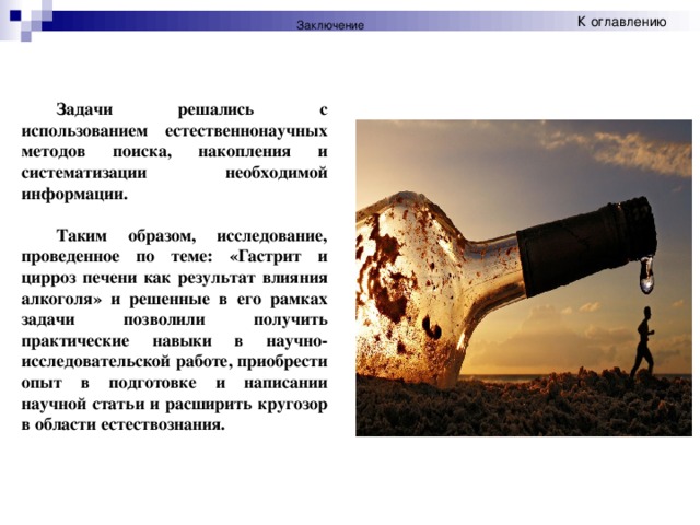 К оглавлению Заключение Задачи решались с использованием естественнонаучных методов поиска, накопления и систематизации необходимой информации. Таким образом, исследование, проведенное по теме: «Гастрит и цирроз печени как результат влияния алкоголя» и решенные в его рамках задачи позволили получить практические навыки в научно-исследовательской работе, приобрести опыт в подготовке и написании научной статьи и расширить кругозор в области естествознания.