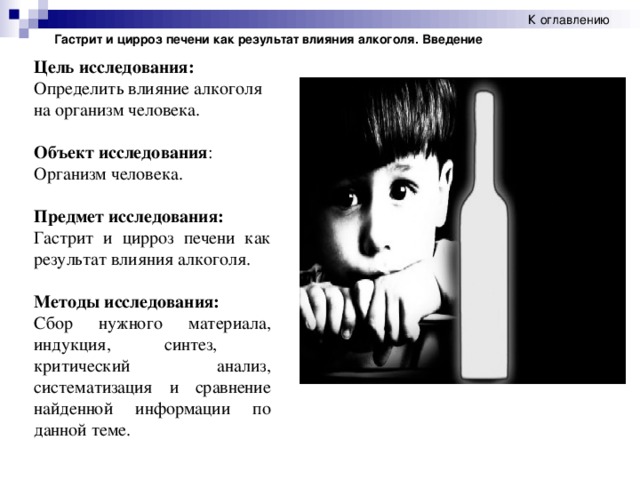 К оглавлению Гастрит и цирроз печени как результат влияния алкоголя. Введение Цель исследования: Определить влияние алкоголя на организм человека. Объект исследования : Организм человека.  Предмет исследования: Гастрит и цирроз печени как результат влияния алкоголя. Методы исследования: Сбор нужного материала, индукция, синтез, критический анализ, систематизация и сравнение найденной информации по данной теме.  