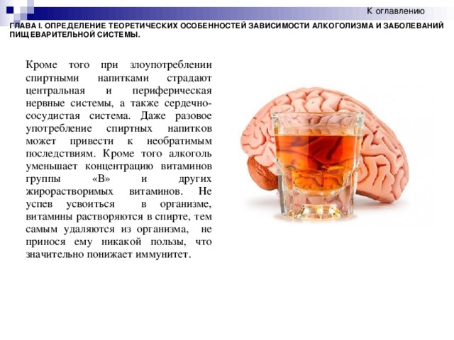 К оглавлению  ГЛАВА I. ОПРЕДЕЛЕНИЕ ТЕОРЕТИЧЕСКИХ ОСОБЕННОСТЕЙ ЗАВИСИМОСТИ АЛКОГОЛИЗМА И ЗАБОЛЕВАНИЙ ПИЩЕВАРИТЕЛЬНОЙ СИСТЕМЫ. Кроме того при злоупотреблении спиртными напитками страдают центральная и периферическая нервные системы, а также сердечно-сосудистая система. Даже разовое употребление спиртных напитков может привести к необратимым последствиям. Кроме того алкоголь уменьшает концентрацию витаминов группы «В» и других жирорастворимых витаминов.  Не успев усвоиться в организме, витамины растворяются в спирте, тем самым удаляются из организма, не принося ему никакой пользы, что значительно понижает иммунитет.  