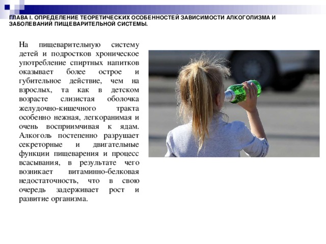 ГЛАВА I. ОПРЕДЕЛЕНИЕ ТЕОРЕТИЧЕСКИХ ОСОБЕННОСТЕЙ ЗАВИСИМОСТИ АЛКОГОЛИЗМА И ЗАБОЛЕВАНИЙ ПИЩЕВАРИТЕЛЬНОЙ СИСТЕМЫ. На пищеварительную систему детей и подростков хроническое употребление спиртных напитков оказывает более острое и губительное действие, чем на взрослых, та как в детском возрасте слизистая оболочка желудочно-кишечного тракта особенно нежная, легкоранимая и очень восприимчивая к ядам. Алкоголь постепенно разрушает секреторные и двигательные функции пищеварения и процесс всасывания, в результате чего возникает витаминно-белковая недостаточность, что в свою очередь задерживает рост и развитие организма.