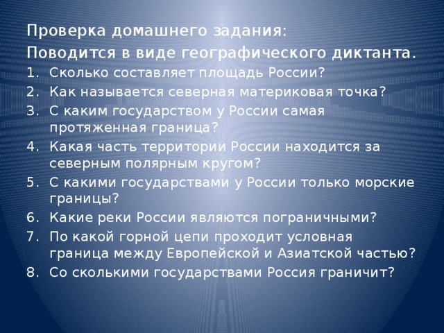 Проверка домашнего задания: Поводится в виде географического диктанта. Сколько составляет площадь России? Как называется северная материковая точка? С каким государством у России самая протяженная граница? Какая часть территории России находится за северным полярным кругом? С какими государствами у России только морские границы? Какие реки России являются пограничными? По какой горной цепи проходит условная граница между Европейской и Азиатской частью? Со сколькими государствами Россия граничит? 