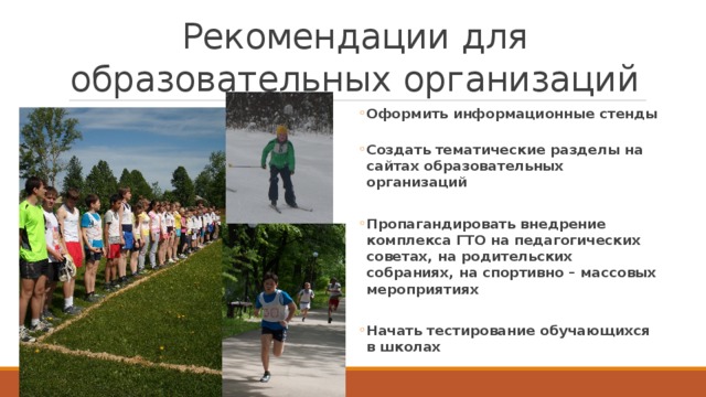 Рекомендации для образовательных организаций Оформить информационные стенды Оформить информационные стенды  Создать тематические разделы на сайтах образовательных организаций Создать тематические разделы на сайтах образовательных организаций  Пропагандировать внедрение комплекса ГТО на педагогических советах, на родительских собраниях, на спортивно – массовых мероприятиях Пропагандировать внедрение комплекса ГТО на педагогических советах, на родительских собраниях, на спортивно – массовых мероприятиях