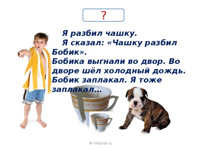 ?  Я разбил чашку.  Я сказал: «Чашку разбил Бобик». Бобика выгнали во двор. Во дворе шёл холодный дождь. Бобик заплакал. Я тоже заплакал… © InfoUrok.ru 