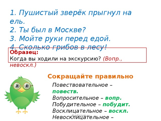 1. Пушистый зверёк прыгнул на ель. 2. Ты был в Москве? 3. Мойте руки перед едой. 4. Сколько грибов в лесу! Образец: Когда вы ходили на экскурсию? (Вопр., невоскл.) Сокращайте правильно Повествовательное – повеств. Вопросительное – вопр. Побудительное – побудит. Восклицательное – воскл. Невосклицательное – невоскл. © InfoUrok.ru 