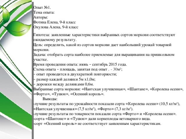 Опыт №1. Тема опыта: Авторы: Фотина Елена, 9-й класс  Окулова Алена, 9-й класс   Гипотеза: заявленные характеристики выбранных сортов моркови соответствуют ожидаемому результату. Цель: определить, какой из сортов моркови дает наибольший урожай товарной моркови. Задача: отобрать сорта наиболее приемлемые для выращивания на пришкольном участке. Время проведения опыта:   июнь – сентябрь 2015 года. Схема опыта – площадь, занятая под опыт  , - 30 м 2 ;  – опыт проводится в двухкратной повторности;  – размер каждой делянки 5м х1,0м;  – дорожки между делянками 0,6м. Выбранные сорта моркови: « Нантская улучшенная » , « Шантане » , « Королева осени » , « Форто » , « Тушон » , « Осенний король » .  Выводы: -лучшие результаты по урожайности показали сорта « Королева осени » (10,5 кг/м 2 ), « Нантская улучшенная » (7,5 кг/м 2 ), « Форто » (7,3 кг/м 2 ). -лучшие результаты по товарности показали сорта « Форто » и « Королева осени » . -сорта « Шантоне » и « Тушон » дали корнеплоды нетоварного вида. -сорт « Осенний король » не соответствует заявленным характеристикам. 