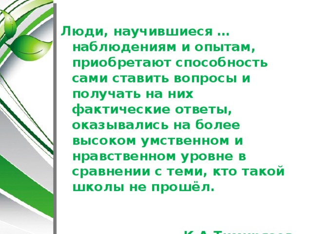 Люди, научившиеся …наблюдениям и опытам, приобретают способность сами ставить вопросы и получать на них фактические ответы, оказывались на более высоком умственном и нравственном уровне в сравнении с теми, кто такой школы не прошёл.  К.А.Тимирязев 