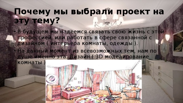 Почему мы выбрали проект на эту тему? В будущем мы надеемся связать свою жизнь с этой профессией, или работать в сфере связанной с дизайном ( интерьера комнаты, одежды ). На данный момент из всевозможных тем, нам по душе именно эта. Дизайн ( 3D моделирование комнаты ) 