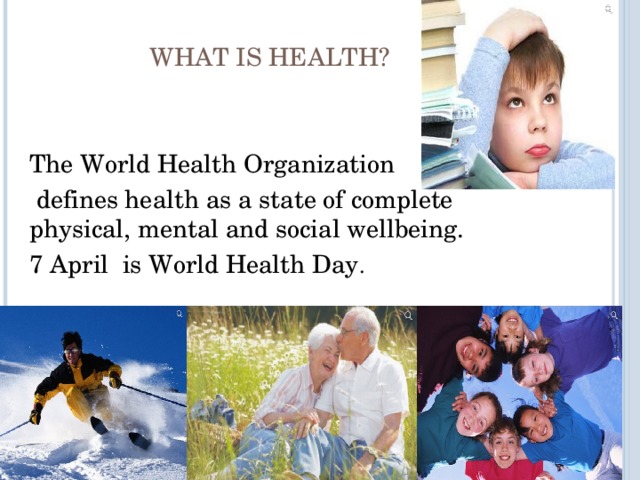  WHAT IS HEALTH? The World Health Organization  defines health as a state of complete physical, mental and social wellbeing. 7 April is World Health Day . 