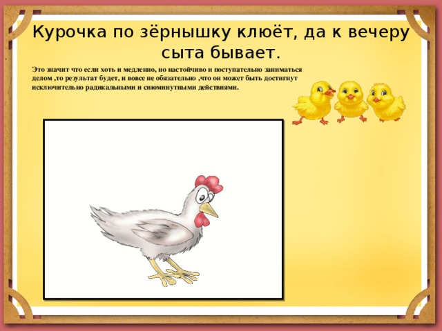 Курочка по зёрнышку клюёт, да к вечеру сыта бывает. Это значит что если хоть и медленно, но настойчиво и поступательно заниматься делом ,то результат будет, и вовсе не обязательно ,что он может быть достигнут исключительно радикальными и сиюминутными действиями. 
