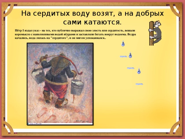На сердитых воду возят, а на добрых сами катаются. Пётр I издал указ - на тех, кто публично выражал свою злость или сердитость, вешали коромысло с наполненными водой вёдрами и заставляли бегать вокруг водоема. Ведра качались, вода лилась на 