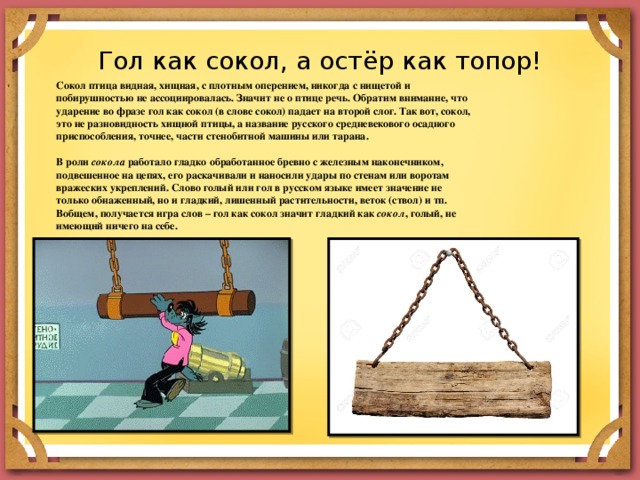 Гол как сокол, а остёр как топор! Сокол птица видная, хищная, с плотным оперением, никогда с нищетой и побирушностью не ассоциировалась. Значит не о птице речь. Обратим внимание, что ударение во фразе гол как сокол (в слове сокол) падает на второй слог. Так вот, сокол, это не разновидность хищной птицы, а название русского средневекового осадного приспособления, точнее, части стенобитной машины или тарана.   В роли  сокола  работало гладко обработанное бревно с железным наконечником, подвешенное на цепях, его раскачивали и наносили удары по стенам или воротам вражеских укреплений. Слово голый или гол в русском языке имеет значение не только обнаженный, но и гладкий, лишенный растительности, веток (ствол) и тп. Вобщем, получается игра слов – гол как сокол значит гладкий как  сокол , голый, не имеющий ничего на себе. 