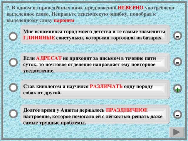 7. В одном из приведённых ниже предложений НЕВЕРНО употреблено выделенное слово. Исправьте лексическую ошибку, подобрав к выделенному слову пароним Мне вспомнился город моего детства и те самые знамениты ГЛИНЯНЫЕ свистульки, которыми торговали на базарах. - Если АДРЕСАТ не приходит за письмом в течение пяти суток, то почтовое отделение направляет ему повторное уведомление. - Став кинологом я научился РАЗЛИЧАТЬ одну породу собак от другой. + Долгое время у Анюты держалось ПРАЗДНИЧНОЕ настроение, которое помогало ей с лёгкостью решать даже самые трудные проблемы. -