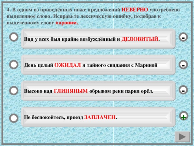 4. В одном из приведённых ниже предложений НЕВЕРНО употреблено выделенное слово. Исправьте лексическую ошибку, подобрав к выделенному слову пароним. Вид у всех был крайне возбуждённый и ДЕЛОВИТЫЙ . - День целый ОЖИДАЛ я тайного свидания с Мариной - Высоко над ГЛИНЯНЫМ обрывом реки парил орёл. - Не беспокойтесь, проезд ЗАПЛАЧЕН . +