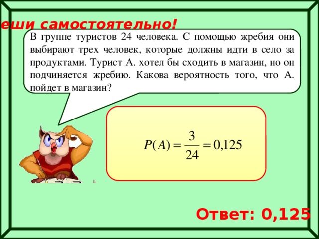 Реши самостоятельно! В группе туристов 24 человека. С помощью жребия они выбирают трех человек, которые должны идти в село за продуктами. Турист А. хотел бы сходить в магазин, но он подчиняется жребию. Какова вероятность того, что А. пойдет в магазин? Ответ: 0,125 