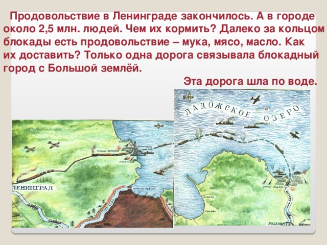 Продовольствие в Ленинграде закончилось. А в городе около 2,5 млн. людей. Чем их кормить? Далеко за кольцом блокады есть продовольствие – мука, мясо, масло. Как их доставить? Только одна дорога связывала блокадный город с Большой землёй.  Эта дорога шла по воде.