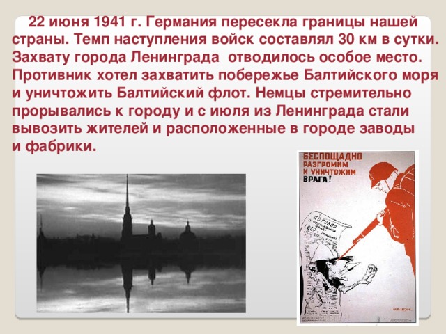 22 июня 1941 г. Германия пересекла границы нашей страны. Темп наступления войск составлял 30 км в сутки. Захвату города Ленинграда отводилось особое место. Противник хотел захватить побережье Балтийского моря и уничтожить Балтийский флот. Немцы стремительно прорывались к городу и с июля из Ленинграда стали вывозить жителей и расположенные в городе заводы и фабрики.