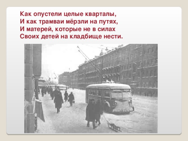 Как опустели целые кварталы, И как трамваи мёрзли на путях, И матерей, которые не в силах Своих детей на кладбище нести.