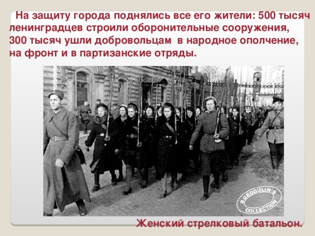На защиту города поднялись все его жители: 500 тысяч ленинградцев строили оборонительные сооружения, 300 тысяч ушли добровольцам в народное ополчение, на фронт и в партизанские отряды. Женский стрелковый батальон.