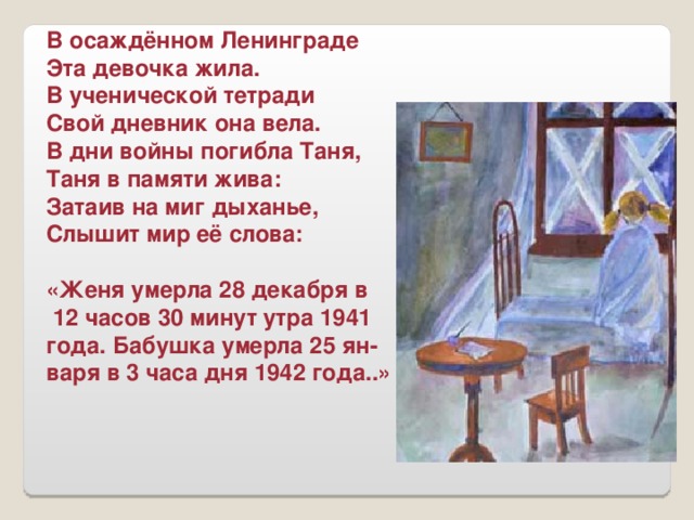 В осаждённом Ленинграде Эта девочка жила. В ученической тетради Свой дневник она вела. В дни войны погибла Таня, Таня в памяти жива: Затаив на миг дыханье, Слышит мир её слова:  «Женя умерла 28 декабря в  12 часов 30 минут утра 1941 года. Бабушка умерла 25 ян- варя в 3 часа дня 1942 года..»