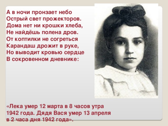 А в ночи пронзает небо Острый свет прожекторов. Дома нет ни крошки хлеба, Не найдёшь полена дров. От коптилки не согреться Карандаш дрожит в руке, Но выводит кровью сердце В сокровенном дневнике:       «Лека умер 12 марта в 8 часов утра 1942 года. Дядя Вася умер 13 апреля в 2 часа дня 1942 года».