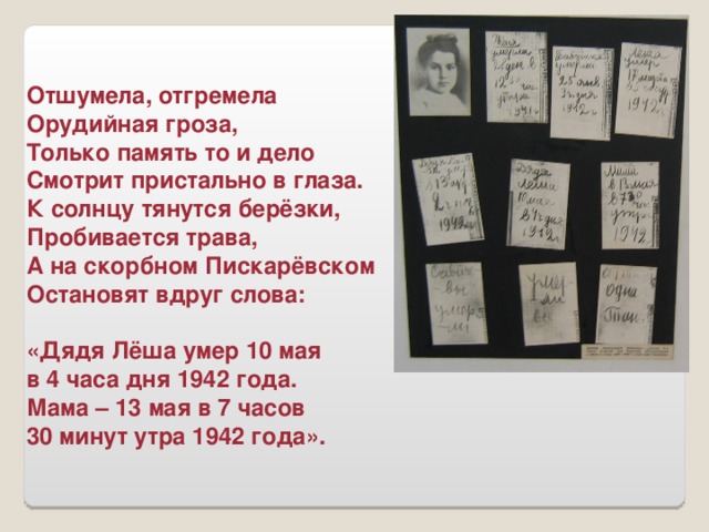 Отшумела, отгремела Орудийная гроза, Только память то и дело Смотрит пристально в глаза. К солнцу тянутся берёзки, Пробивается трава, А на скорбном Пискарёвском Остановят вдруг слова:  «Дядя Лёша умер 10 мая в 4 часа дня 1942 года. Мама – 13 мая в 7 часов 30 минут утра 1942 года».