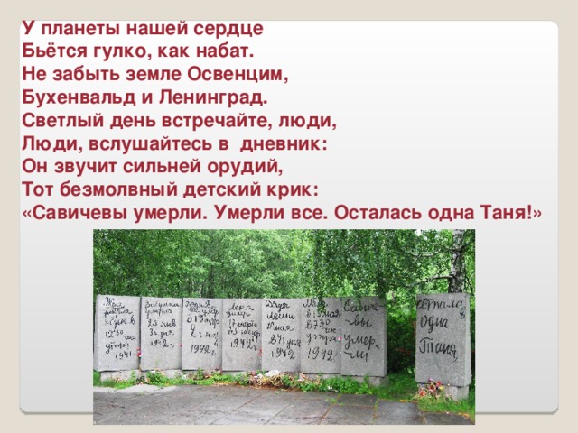 У планеты нашей сердце Бьётся гулко, как набат. Не забыть земле Освенцим, Бухенвальд и Ленинград. Светлый день встречайте, люди, Люди, вслушайтесь в дневник: Он звучит сильней орудий, Тот безмолвный детский крик: «Савичевы умерли. Умерли все. Осталась одна Таня!»
