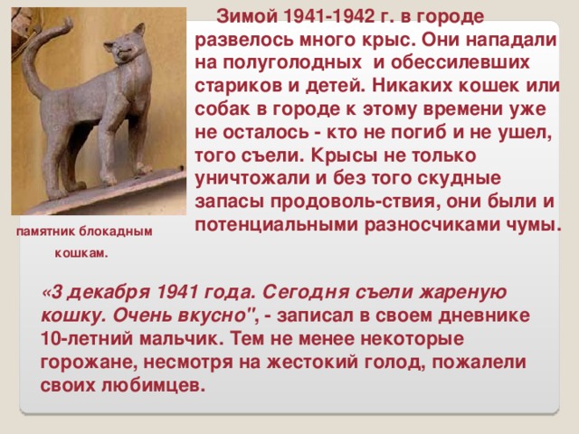 Зимой 1941-1942 г. в городе развелось много крыс. Они нападали на полуголодных и обессилевших стариков и детей. Никаких кошек или собак в городе к этому времени уже не осталось - кто не погиб и не ушел, того съели. Крысы не только уничтожали и без того скудные запасы продоволь-ствия, они были и потенциальными разносчиками чумы. памятник блокадным  кошкам.  «3 декабря 1941 года. Сегодня съели жареную кошку. Очень вкусно