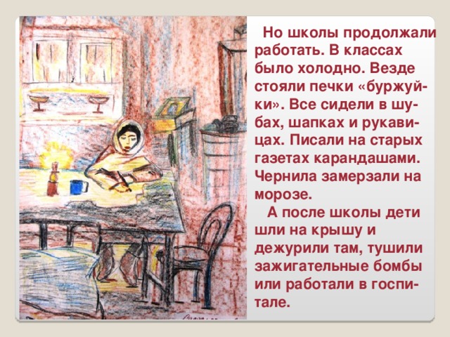 Но школы продолжали работать. В классах было холодно. Везде стояли печки «буржуй-ки». Все сидели в шу-бах, шапках и рукави-цах. Писали на старых газетах карандашами. Чернила замерзали на морозе.  А после школы дети шли на крышу и дежурили там, тушили зажигательные бомбы или работали в госпи-тале.