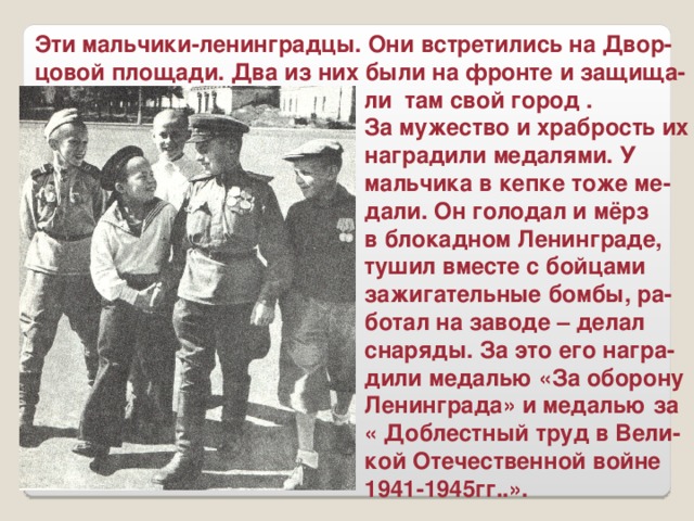 Эти мальчики-ленинградцы. Они встретились на Двор- цовой площади. Два из них были на фронте и защища-  ли там свой город .  За мужество и храбрость их  наградили медалями. У  мальчика в кепке тоже ме-  дали. Он голодал и мёрз  в блокадном Ленинграде,  тушил вместе с бойцами  зажигательные бомбы, ра-  ботал на заводе – делал  снаряды. За это его награ-  дили медалью «За оборону  Ленинграда» и медалью за  « Доблестный труд в Вели-  кой Отечественной войне  1941-1945гг..».