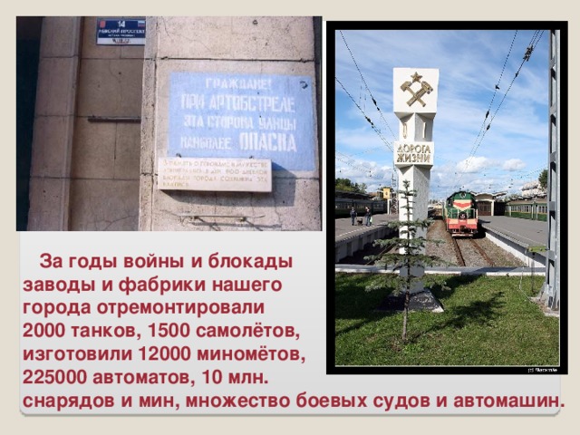 За годы войны и блокады заводы и фабрики нашего города отремонтировали 2000 танков, 1500 самолётов, изготовили 12000 миномётов, 225000 автоматов, 10 млн. снарядов и мин, множество боевых судов и автомашин.
