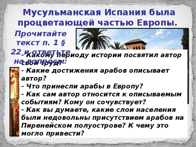 Мусульманская Испания была процветающей частью Европы. Прочитайте текст п. 1 § 22 и ответьте на вопросы: - Какому периоду истории посвятил автор свой труд? - Какие достижения арабов описывает автор? - Что принесли арабы в Европу? - Как сам автор относится к описываемым событиям? Кому он сочувствует? - Как вы думаете, какие слои населения были недовольны присутствием арабов на Пиренейском полуострове? К чему это могло привести? 