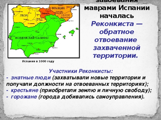Сразу же после завоевания маврами Испании началась Реконкиста — обратное отвоевание захваченной территории. Испания в 1000 году Участники Реконкисты: - знатные люди (захватывали новые территории и получали должности на отвоеванных территориях); - крестьяне (приобретали землю и личную свободу); - горожане (города добивались самоуправления). 
