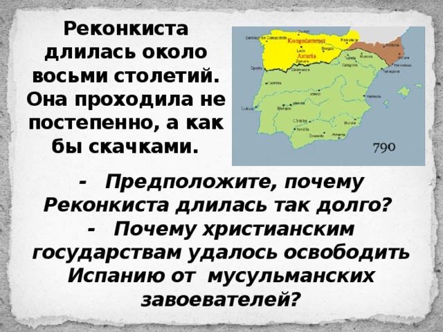 Реконкиста длилась около восьми столетий. Она проходила не постепенно, а как бы скачками. - Предположите, почему Реконкиста длилась так долго? - Почему христианским государствам удалось освободить Испанию от мусульманских завоевателей? 