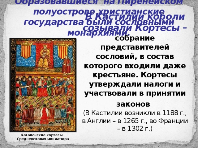 Образовавшиеся на Пиренейском полуострове христианские государства были сословными монархиями. В Кастилии короли созывали Кортесы – собрание представителей сословий, в состав которого входили даже крестьяне. Кортесы утверждали налоги и участвовали в принятии законов  (В Кастилии возникли в 1188 г., в Англии – в 1265 г., во Франции – в 1302 г.) Каталонские кортесы. Средневековая миниатюра 