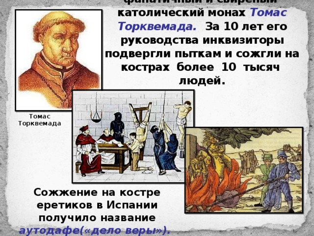Возглавил инквизицию фанатичный и свирепый католический монах Томас Торквемада.  За 10 лет его руководства инквизиторы подвергли пыткам и сожгли на кострах более 10 тысяч людей. Томас Торквемада Сожжение на костре еретиков в Испании получило название аутодафе(«дело веры»). 