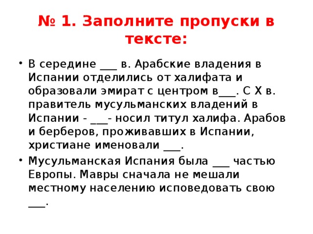 № 1. Заполните пропуски в тексте: В середине ___ в. Арабские владения в Испании отделились от халифата и образовали эмират с центром в___. С Х в. правитель мусульманских владений в Испании - ___- носил титул халифа. Арабов и берберов, проживавших в Испании, христиане именовали ___. Мусульманская Испания была ___ частью Европы. Мавры сначала не мешали местному населению исповедовать свою ___. 