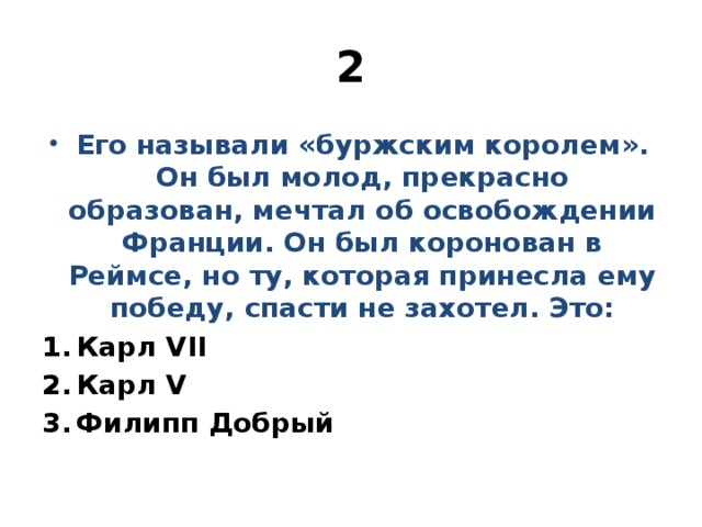 2 Его называли «буржским королем». Он был молод, прекрасно образован, мечтал об освобождении Франции. Он был коронован в Реймсе, но ту, которая принесла ему победу, спасти не захотел. Это: Карл VII Карл V Филипп Добрый 