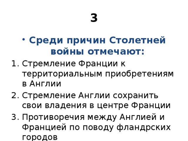 3 Среди причин Столетней войны отмечают: Стремление Франции к территориальным приобретениям в Англии Стремление Англии сохранить свои владения в центре Франции Противоречия между Англией и Францией по поводу фландрских городов 