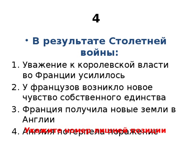 4 В результате Столетней войны: Уважение к королевской власти во Франции усилилось У французов возникло новое чувство собственного единства Франция получила новые земли в Англии Англия потерпела поражение Укажите номер лишней позиции 