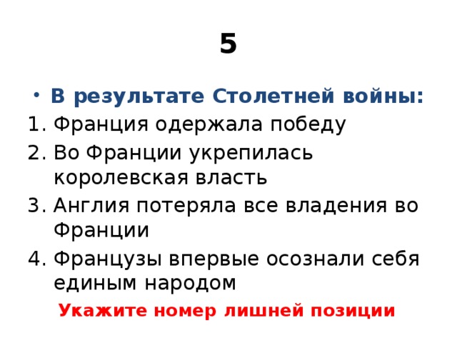 5 В результате Столетней войны: Франция одержала победу Во Франции укрепилась королевская власть Англия потеряла все владения во Франции Французы впервые осознали себя единым народом Укажите номер лишней позиции 