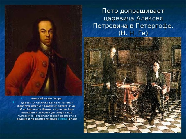 Петр допрашивает царевича Алексея Петровича в Петергофе.  (Н. Н. Ге) Алексей – сын Петра,   царевичу претили деспотические и жесткие формы правления своего отца. И он бежал на Запад, откуда он был вызволен и замучен до смерти под пытками в Петропавловской крепости с ведома и по распоряжению  Петра (1718) 