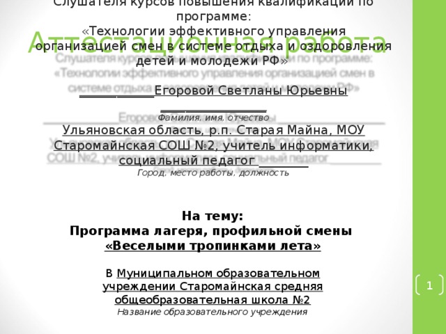 Аттестационная работа Слушателя курсов повышения квалификации по программе: «Технологии эффективного управления организацией смен в системе отдыха и оздоровления детей и молодежи РФ»  ____________Егоровой Светланы Юрьевны _________________ Фамилия, имя, отчество Ульяновская область, р.п. Старая Майна, МОУ Старомайнская СОШ №2, учитель информатики, социальный педагог ________ Город, место работы, должность  На тему: Программа лагеря, профильной смены «Веселыми тропинками лета» В Муниципальном образовательном учреждении Старомайнская средняя общеобразовательная школа №2 Название образовательного учреждения