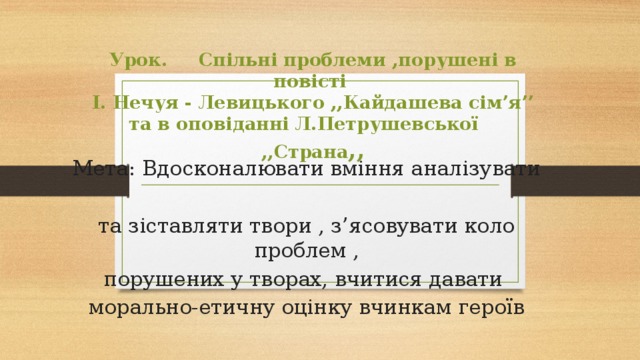   Урок. Спільні проблеми ,порушені в повісті  І. Нечуя - Левицького ,,Кайдашева сім’я’’ та в оповіданні Л.Петрушевської ,,Страна ,,   Мета: Вдосконалювати вміння аналізувати та зіставляти твори , з’ясовувати коло проблем , порушених у творах, вчитися давати морально-етичну оцінку вчинкам героїв 