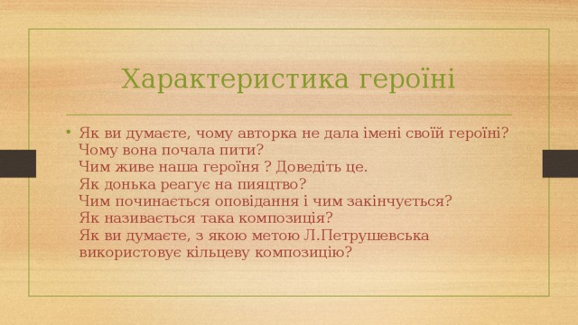 Характеристика героїні Як ви думаєте, чому авторка не дала іменi своїй героїні?  Чому вона почала пити?  Чим живе наша героїня ? Доведіть це.  Як донька реагує на пияцтво?  Чим починається оповідання і чим закінчується?  Як називається така композиція?  Як ви думаєте, з якою метою Л.Петрушевська використовує кільцеву композицію? 